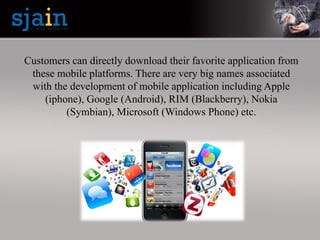 Customers can directly download their favorite application from
these mobile platforms. There are very big names associated
with the development of mobile application including Apple
(iphone), Google (Android), RIM (Blackberry), Nokia
(Symbian), Microsoft (Windows Phone) etc.
 