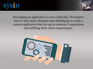 Developing an application is not a child play. Developers
have to face many obstacles and challenging to create a
custom application that live up to customer’s expectation
and fulfilling their whole requirements.
 