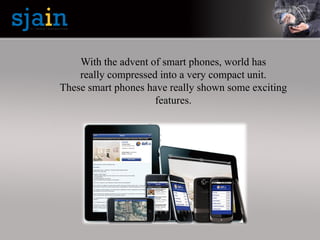 With the advent of smart phones, world has
really compressed into a very compact unit.
These smart phones have really shown some exciting
features.
 