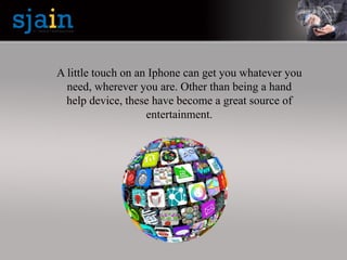 A little touch on an Iphone can get you whatever you
need, wherever you are. Other than being a hand
help device, these have become a great source of
entertainment.
 