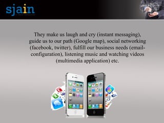 They make us laugh and cry (instant messaging),
guide us to our path (Google map), social networking
(facebook, twitter), fulfill our business needs (email-
configuration), listening music and watching videos
(multimedia application) etc.
 