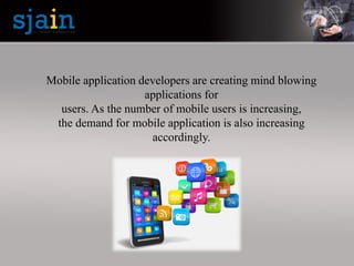 Mobile application developers are creating mind blowing
applications for
users. As the number of mobile users is increasing,
the demand for mobile application is also increasing
accordingly.
 