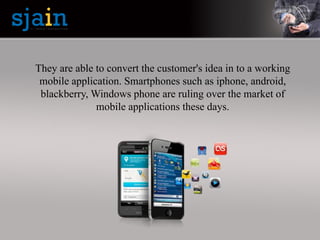 They are able to convert the customer's idea in to a working
mobile application. Smartphones such as iphone, android,
blackberry, Windows phone are ruling over the market of
mobile applications these days.
 