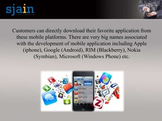 Customers can directly download their favorite application from
these mobile platforms. There are very big names associated
with the development of mobile application including Apple
(iphone), Google (Android), RIM (Blackberry), Nokia
(Symbian), Microsoft (Windows Phone) etc.
 