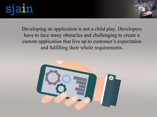 Developing an application is not a child play. Developers
have to face many obstacles and challenging to create a
custom application that live up to customer’s expectation
and fulfilling their whole requirements.
 