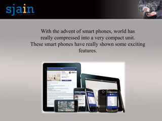 With the advent of smart phones, world has
really compressed into a very compact unit.
These smart phones have really shown some exciting
features.
 