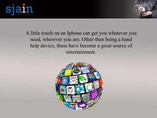 A little touch on an Iphone can get you whatever you
need, wherever you are. Other than being a hand
help device, these have become a great source of
entertainment.
 