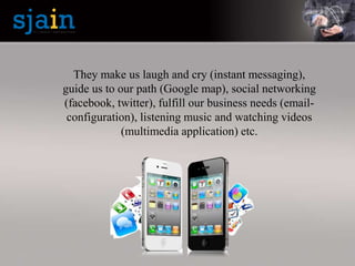 They make us laugh and cry (instant messaging),
guide us to our path (Google map), social networking
(facebook, twitter), fulfill our business needs (email-
configuration), listening music and watching videos
(multimedia application) etc.
 