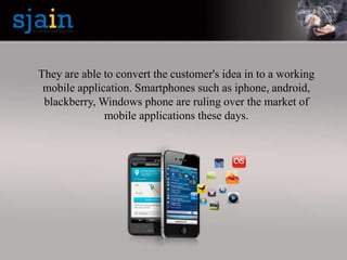 They are able to convert the customer's idea in to a working
mobile application. Smartphones such as iphone, android,
blackberry, Windows phone are ruling over the market of
mobile applications these days.
 