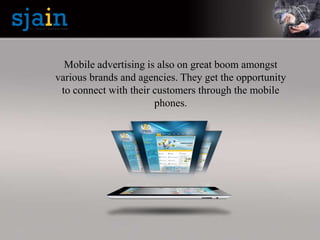 Mobile advertising is also on great boom amongst
various brands and agencies. They get the opportunity
to connect with their customers through the mobile
phones.
 