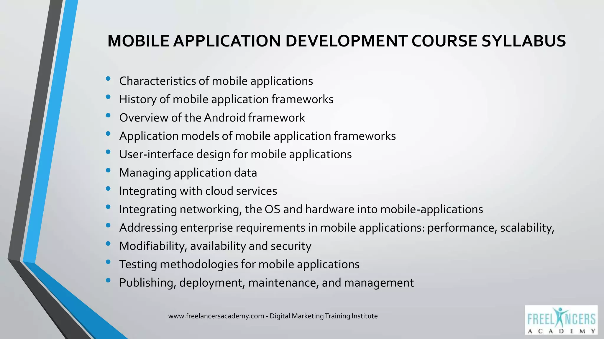 MOBILE APPLICATION DEVELOPMENT COURSE SYLLABUS
• Characteristics of mobile applications
• History of mobile application frameworks
• Overview of the Android framework
• Application models of mobile application frameworks
• User-interface design for mobile applications
• Managing application data
• Integrating with cloud services
• Integrating networking, the OS and hardware into mobile-applications
• Addressing enterprise requirements in mobile applications: performance, scalability,
• Modifiability, availability and security
• Testing methodologies for mobile applications
• Publishing, deployment, maintenance, and management
www.freelancersacademy.com - Digital MarketingTraining Institute
 