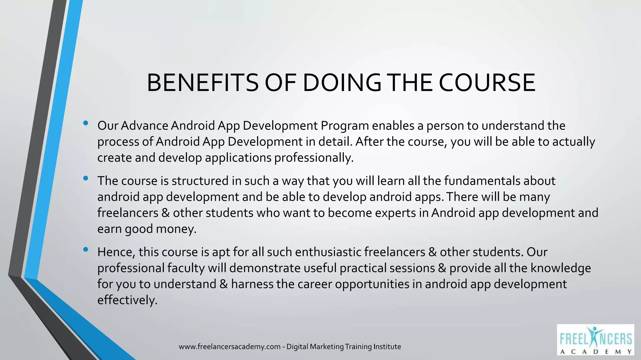 BENEFITS OF DOINGTHE COURSE
• Our AdvanceAndroid App Development Program enables a person to understand the
process of Android App Development in detail. After the course, you will be able to actually
create and develop applications professionally.
• The course is structured in such a way that you will learn all the fundamentals about
android app development and be able to develop android apps.There will be many
freelancers & other students who want to become experts in Android app development and
earn good money.
• Hence, this course is apt for all such enthusiastic freelancers & other students. Our
professional faculty will demonstrate useful practical sessions & provide all the knowledge
for you to understand & harness the career opportunities in android app development
effectively.
www.freelancersacademy.com - Digital MarketingTraining Institute
 