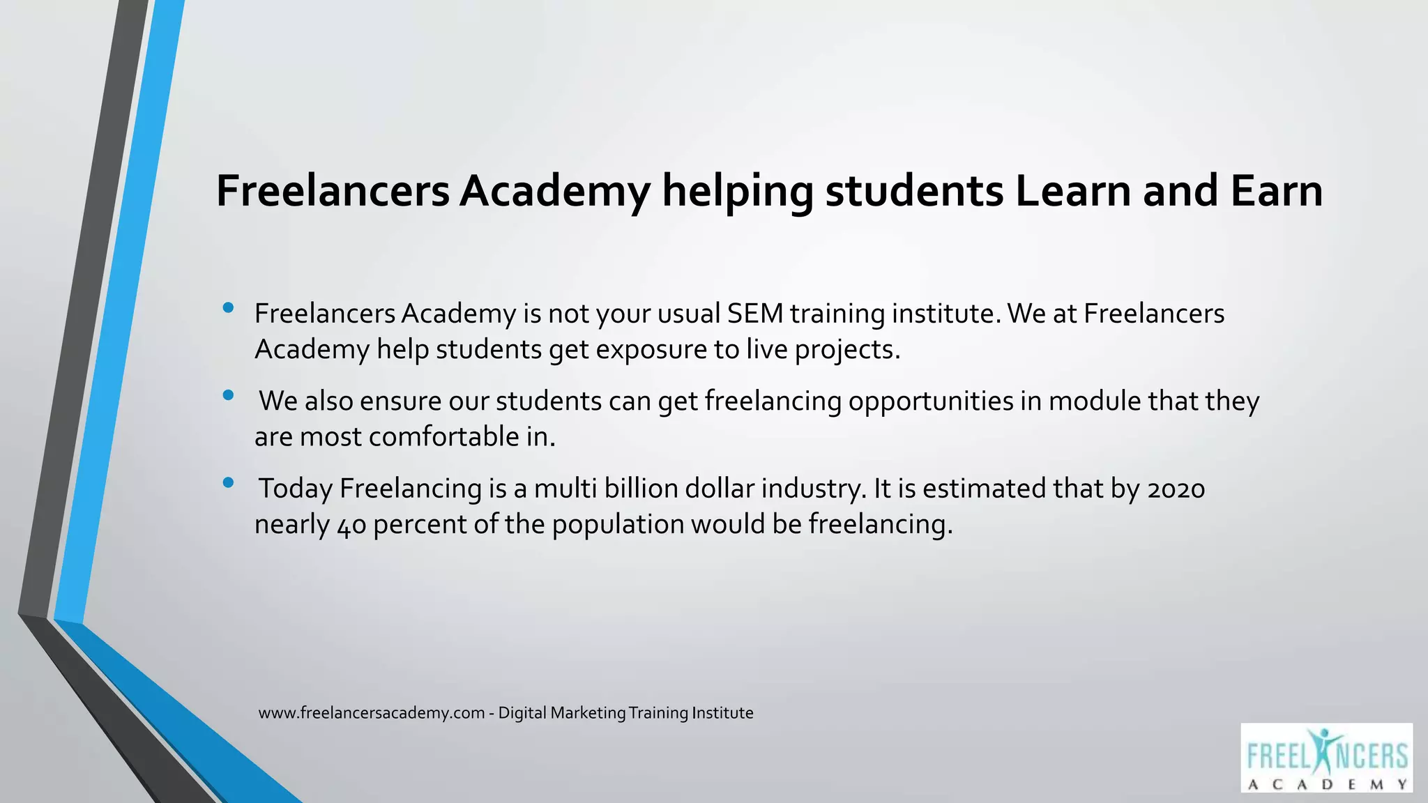 Freelancers Academy helping students Learn and Earn
• Freelancers Academy is not your usual SEM training institute.We at Freelancers
Academy help students get exposure to live projects.
• We also ensure our students can get freelancing opportunities in module that they
are most comfortable in.
• Today Freelancing is a multi billion dollar industry. It is estimated that by 2020
nearly 40 percent of the population would be freelancing.
www.freelancersacademy.com - Digital MarketingTraining Institute
 