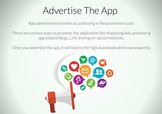 Advertise The App
App advertisement works as a blessing in the promotion cycle.
There are various ways to promote the application like displaying Ads, promoting
app related blogs, Link sharing on social media etc.
Once you advertise the app, it will lead to the high download which consequently
 