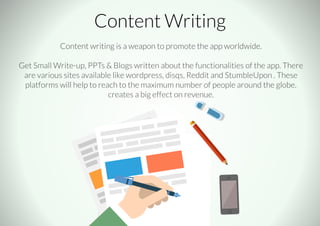 Content Writing
Content writing is a weapon to promote the app worldwide.
Get Small Write-up, PPTs & Blogs written about the functionalities of the app. There
are various sites available like wordpress, disqs, Reddit and StumbleUpon . These
platforms will help to reach to the maximum number of people around the globe.
creates a big effect on revenue.
 
