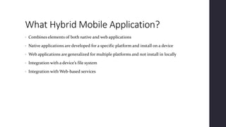 What Hybrid Mobile Application?
• Combines elements of both native and web applications
• Native applications are developed for a specific platform and install on a device
• Web applications are generalized for multiple platforms and not install in locally
• Integration with a device’s file system
• Integration with Web-based services
 