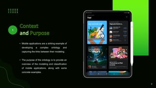 • Mobile applications are a striking example of
developing a complex ontology and
capturing the links between their modeling.
• The purpose of the ontology is to provide an
overview of the modeling and classification
of mobile applications, along with some
concrete examples.
2
1
 