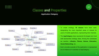 Application Category
• To create ontology, 55 classes have been used,
designating the most important areas of interest for
users of mobile applications, representing their interests.
• The AppCategory class represents the largest and most
well represented ontology class: Among the subclasses
we mention: Lifestyle, Fitness, Games, Education,
Social Networking, etc.
• Each concrete example of the application is represented
as an instance of a subclass of AppCategory.
2.1
3
 