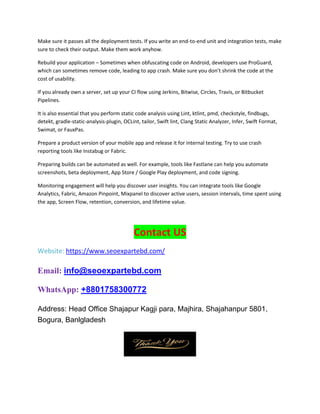Make sure it passes all the deployment tests. If you write an end-to-end unit and integration tests, make
sure to check their output. Make them work anyhow.
Rebuild your application – Sometimes when obfuscating code on Android, developers use ProGuard,
which can sometimes remove code, leading to app crash. Make sure you don’t shrink the code at the
cost of usability.
If you already own a server, set up your CI flow using Jerkins, Bitwise, Circles, Travis, or Bitbucket
Pipelines.
It is also essential that you perform static code analysis using Lint, ktlint, pmd, checkstyle, findbugs,
detekt, gradle-static-analysis-plugin, OCLint, tailor, Swift lint, Clang Static Analyzer, Infer, Swift Format,
Swimat, or FauxPas.
Prepare a product version of your mobile app and release it for internal testing. Try to use crash
reporting tools like Instabug or Fabric.
Preparing builds can be automated as well. For example, tools like Fastlane can help you automate
screenshots, beta deployment, App Store / Google Play deployment, and code signing.
Monitoring engagement will help you discover user insights. You can integrate tools like Google
Analytics, Fabric, Amazon Pinpoint, Mixpanel to discover active users, session intervals, time spent using
the app, Screen Flow, retention, conversion, and lifetime value.
Contact US
Website: https://www.seoexpartebd.com/
Email: info@seoexpartebd.com
WhatsApp: +8801758300772
Address: Head Office Shajapur Kagji para, Majhira, Shajahanpur 5801,
Bogura, Banlgladesh
 