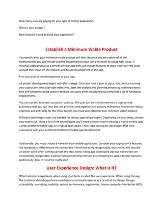 How many uses are paying for your type of mobile application?
What is your budget?
How long will it take to build your application?
Establish a Minimum Viable Product
You specify what your minimum viable product will look like once you are certain of all the
functionalities you can include and the functionalities your users will want to utilize right away. A
minimal viable product is a version of your app with just enough features to show it to your first users
and get their input on the features and future development of the app.
Plan and analyze the development of your app.
All project development begins with the strategy. Once you have a plan in place, you can start turning
your aspirations into attainable objectives. Start the analysis and planning process by outlining exactly
how the functions can be used to develop use cases while simultaneously compiling a list of functional
requirements.
You can use this to create a product roadmap. This plan can be transformed into a step-by-step
procedure that you can then put into priorities and organize into delivery milestones. In order to reduce
expenses and get ready for the initial launch, you must also establish your minimum viable product.
Different technology stacks are needed for various operating systems. Depending on your needs, choose
your tech stack. Make a list of the technologies you'll need whether you're creating a native mobile app,
a cross-platform mobile app, or a hybrid application. Then, start looking for developers that have
experience with your preferred method of mobile app development.
Additionally, you must choose a name for your mobile application. Consider your application's features,
use wordplay to differentiate the name, keep it brief and easily recognizable, searchable, and possibly
an action word when coming up with the ideal name. Many app developers also use names that are
immediately recognizable, however occasionally they deviate by attempting to appeal to user opinions.
Additionally, bear in mind the method of.
User Experience Design: What is it?
What customers experience when using your items is called the user experience. When using the app,
the customer should experience a particular emotional response as a result of the design. Design,
accessibility, marketing, usability, system performance, ergonomics, human computer interaction (HCI),
 