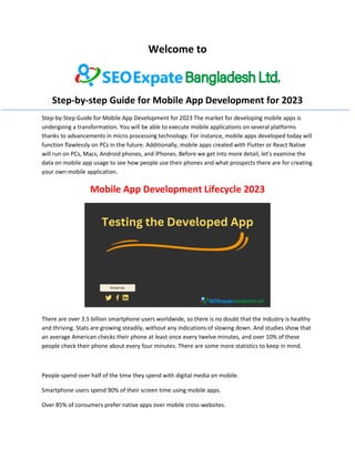 Welcome to
Step-by-step Guide for Mobile App Development for 2023
Step-by-Step Guide for Mobile App Development for 2023 The market for developing mobile apps is
undergoing a transformation. You will be able to execute mobile applications on several platforms
thanks to advancements in micro processing technology. For instance, mobile apps developed today will
function flawlessly on PCs in the future. Additionally, mobile apps created with Flutter or React Native
will run on PCs, Macs, Android phones, and iPhones. Before we get into more detail, let's examine the
data on mobile app usage to see how people use their phones and what prospects there are for creating
your own mobile application.
Mobile App Development Lifecycle 2023
There are over 3.5 billion smartphone users worldwide, so there is no doubt that the industry is healthy
and thriving. Stats are growing steadily, without any indications of slowing down. And studies show that
an average American checks their phone at least once every twelve minutes, and over 10% of these
people check their phone about every four minutes. There are some more statistics to keep in mind.
People spend over half of the time they spend with digital media on mobile.
Smartphone users spend 90% of their screen time using mobile apps.
Over 85% of consumers prefer native apps over mobile cross-websites.
 