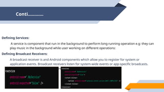 Conti…………
Defining Services:
A service is component that run in the background to perform long running operation e.g: they can
play music in the background while user working on different operations:
Defining Broadcast Receivers:
A broadcast receiver is and Android components which allow you to register for system or
application events. Broadcast receivers listen for system-wide events or app-specific broadcasts.
Here's an example of a broadcast receiver declaration:
 
