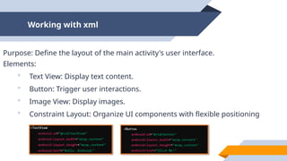 Working with xml
Purpose: Define the layout of the main activity's user interface.
Elements:
 Text View: Display text content.
 Button: Trigger user interactions.
 Image View: Display images.
 Constraint Layout: Organize UI components with flexible positioning
 