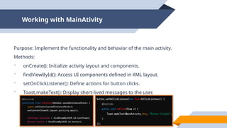 Working with MainAtivity
Purpose: Implement the functionality and behavior of the main activity.
Methods:
 onCreate(): Initialize activity layout and components.
 findViewById(): Access UI components defined in XML layout.
 setOnClickListener(): Define actions for button clicks.
 Toast.makeText(): Display short-lived messages to the user.
 