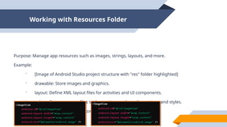 Working with Resources Folder
Purpose: Manage app resources such as images, strings, layouts, and more.
Example:
 [Image of Android Studio project structure with "res" folder highlighted]
 drawable: Store images and graphics.
 layout: Define XML layout files for activities and UI components.
 values: Store resource files such as strings, colors, dimensions, and styles.
 mipmap: Store launcher icons in various densities.
 