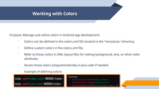 Working with Colors
Purpose: Manage and utilize colors in Android app development.
 Colors can be defined in the colors.xml file located in the "res/values" directory.
 Define custom colors in the colors.xml file.
 Refer to these colors in XML layout files for setting background, text, or other color
attributes.
 Access these colors programmatically in Java code if needed.
 Example of defining colors:
 