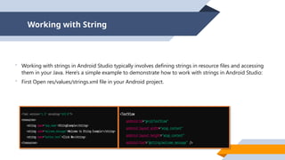 Working with String
 Working with strings in Android Studio typically involves defining strings in resource files and accessing
them in your Java. Here's a simple example to demonstrate how to work with strings in Android Studio:
 First Open res/values/strings.xml file in your Android project.
 