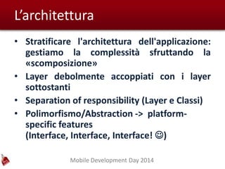 Mobile Development Day 2014
L’architettura
• Stratificare l'architettura dell'applicazione:
gestiamo la complessità sfruttando la
«scomposizione»
• Layer debolmente accoppiati con i layer
sottostanti
• Separation of responsibility (Layer e Classi)
• Polimorfismo/Abstraction -> platform-
specific features
(Interface, Interface, Interface! )
 