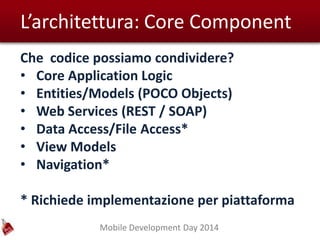 Mobile Development Day 2014
L’architettura: Core Component
Che codice possiamo condividere?
• Core Application Logic
• Entities/Models (POCO Objects)
• Web Services (REST / SOAP)
• Data Access/File Access*
• View Models
• Navigation*
* Richiede implementazione per piattaforma
 
