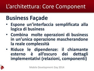Mobile Development Day 2014
L’architettura: Core Component
Business Façade
• Espone un’interfaccia semplificata alla
logica di business
• Combina molte operazioni di business
in un’unica operazione mascherandone
la reale complessità
• Riduce le dipendenze: il chiamante
esterno è all’oscuro dei dettagli
implementativi (relazioni, componenti)
 