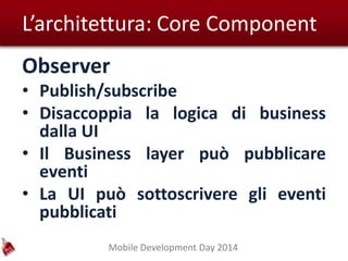 Mobile Development Day 2014
L’architettura: Core Component
Observer
• Publish/subscribe
• Disaccoppia la logica di business
dalla UI
• Il Business layer può pubblicare
eventi
• La UI può sottoscrivere gli eventi
pubblicati
 