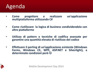 Mobile Development Day 2014
Agenda
• Come progettare e realizzare un'applicazione
multipiattaforma utilizzando C#
• Come riutilizzare la logica di business condividendola con
altre piattaforme
• Utilizzo di pattern e tecniche di codifica avanzate per
garantire una quantità elevata di riutilizzo del codice
• Effettuare il porting di un’applicazione esistente (Windows
Forms, Windows CE, WPF, ASP.NET e Silverlight), a
determinate condizioni però 
 