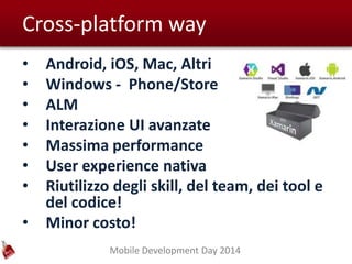Mobile Development Day 2014
Cross-platform way
• Android, iOS, Mac, Altri
• Windows - Phone/Store
• ALM
• Interazione UI avanzate
• Massima performance
• User experience nativa
• Riutilizzo degli skill, del team, dei tool e
del codice!
• Minor costo!
 