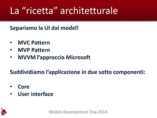 Mobile Development Day 2014
La “ricetta” architetturale
Separiamo la UI dal model!
• MVC Pattern
• MVP Pattern
• MVVM l’approccio Microsoft
Suddividiamo l’applicazione in due sotto componenti:
• Core
• User interface
 