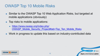 #RSAC
OWASP Top 10 Mobile Risks
u  Similar to the OWASP Top 10 Web Application Risks, but targeted at
mobile applications (obviously)
u  Top risks to mobile applications:
u  https://www.owasp.org/index.php/
OWASP_Mobile_Security_Project#tab=Top_Ten_Mobile_Risks
u  Work in progress to update this based on industry-contributed data
15
 