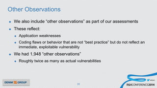 #RSAC
Other Observations
u  We also include “other observations” as part of our assessments
u  These reflect:
u  Application weaknesses
u  Coding flaws or behavior that are not “best practice” but do not reflect an
immediate, exploitable vulnerability
u  We had 1,948 “other observations”
u  Roughly twice as many as actual vulnerabilities
33
 