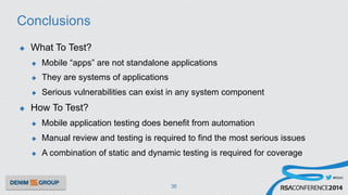 #RSAC
Conclusions
u  What To Test?
u  Mobile “apps” are not standalone applications
u  They are systems of applications
u  Serious vulnerabilities can exist in any system component
u  How To Test?
u  Mobile application testing does benefit from automation
u  Manual review and testing is required to find the most serious issues
u  A combination of static and dynamic testing is required for coverage
36
 