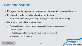 #RSAC
Recommendations
u  Plan your mobile application assessment strategy with coverage in mind
u  Evaluate the value of automation for your testing
u  More “cost” than simply licensing – deployment time and results culling
u  Look for opportunities to streamline
u  Fast application release cycles can require frequent assessments
u  Control scope:
u  Assess application changes (versus entire applications)
u  Manage cost of reporting
37
 