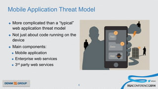#RSAC
Mobile Application Threat Model
u  More complicated than a “typical”
web application threat model
u  Not just about code running on the
device
u  Main components:
u  Mobile application
u  Enterprise web services
u  3rd party web services
6
 