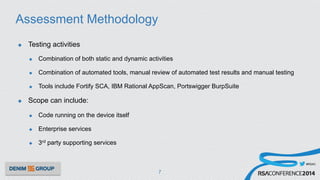 #RSAC
Assessment Methodology
u  Testing activities
u  Combination of both static and dynamic activities
u  Combination of automated tools, manual review of automated test results and manual testing
u  Tools include Fortify SCA, IBM Rational AppScan, Portswigger BurpSuite
u  Scope can include:
u  Code running on the device itself
u  Enterprise services
u  3rd party supporting services
7
 