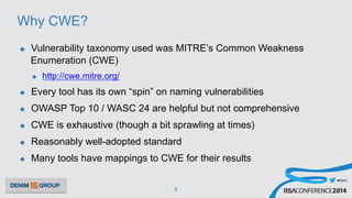 #RSAC
Why CWE?
u  Vulnerability taxonomy used was MITRE’s Common Weakness
Enumeration (CWE)
u  http://cwe.mitre.org/
u  Every tool has its own “spin” on naming vulnerabilities
u  OWASP Top 10 / WASC 24 are helpful but not comprehensive
u  CWE is exhaustive (though a bit sprawling at times)
u  Reasonably well-adopted standard
u  Many tools have mappings to CWE for their results
9
 