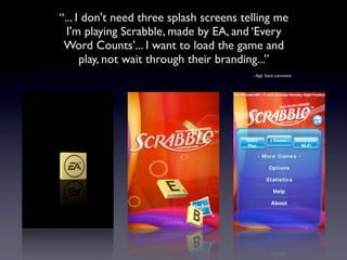 “... I don't need three splash screens telling me
  I'm playing Scrabble, made by EA, and ‘Every
 Word Counts’... I want to load the game and
      play, not wait through their branding...”
                                         - App Store comment
 