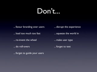 Don’t...
... favour branding over users   ... disrupt the experience

... load too much too fast       ... squeeze the world in

... re-invent the wheel          ... make user type

... do roll-overs                ... forget to test

... forget to guide your users
 