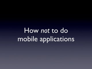 How not to do
mobile applications
 