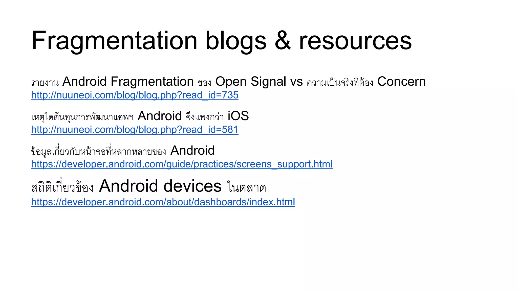 Fragmentation blogs & resources
รายงาน Android Fragmentation ของ Open Signal vs ความเป็นจริงที่ต้อง Concern
http://nuuneoi.com/blog/blog.php?read_id=735
เหตุใดต้นทุนการพัฒนาแอพฯ Android จึงแพงกว่า iOS
http://nuuneoi.com/blog/blog.php?read_id=581
ข้อมูลเกี่ยวกับหน้าจอที่หลากหลายของ Android
https://developer.android.com/guide/practices/screens_support.html
สถิติเกี่ยวข้อง Android devices ในตลาด
https://developer.android.com/about/dashboards/index.html
 
