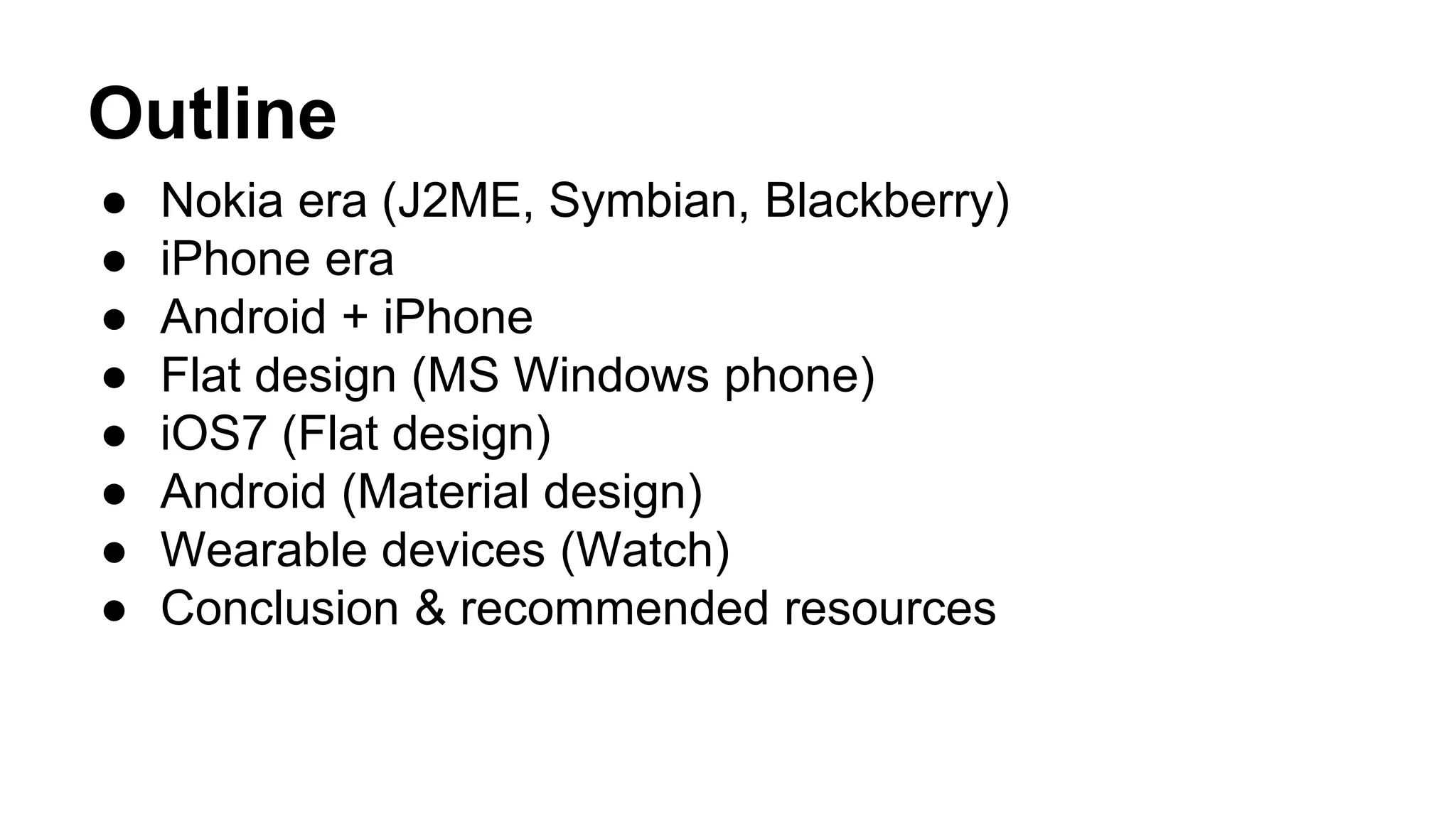 Outline
● Nokia era (J2ME, Symbian, Blackberry)
● iPhone era
● Android + iPhone
● Flat design (MS Windows phone)
● iOS7 (Flat design)
● Android (Material design)
● Wearable devices (Watch)
● Conclusion & recommended resources
 